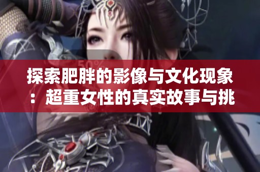 探索肥胖的影像与文化现象：超重女性的真实故事与挑战