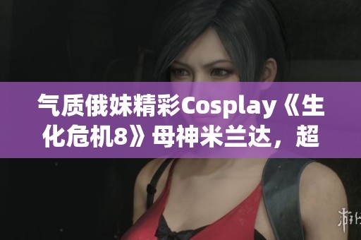 气质俄妹精彩Cosplay《生化危机8》母神米兰达，超真实还原引热议！