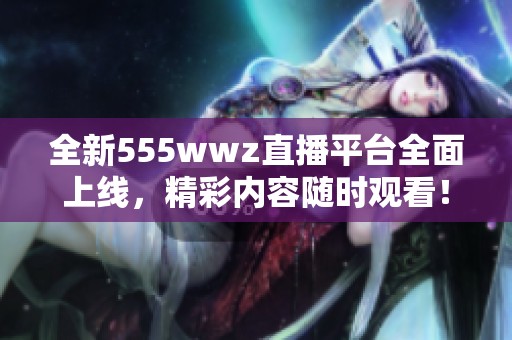 全新555wwz直播平台全面上线，精彩内容随时观看！