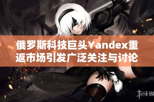 俄罗斯科技巨头Yandex重返市场引发广泛关注与讨论