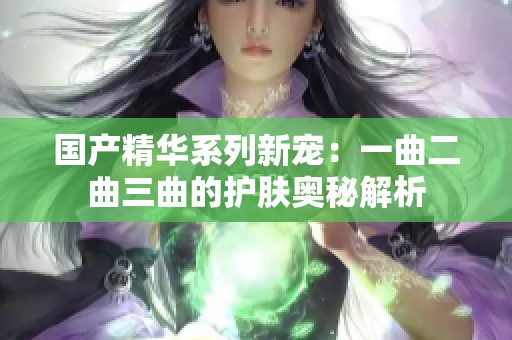 国产精华系列新宠：一曲二曲三曲的护肤奥秘解析