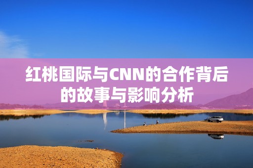 红桃国际与CNN的合作背后的故事与影响分析