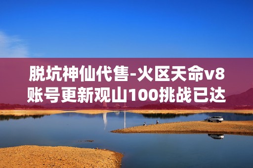 脱坑神仙代售-火区天命v8账号更新观山100挑战已达成