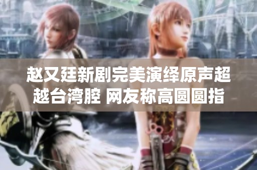赵又廷新剧完美演绎原声超越台湾腔 网友称高圆圆指导有道