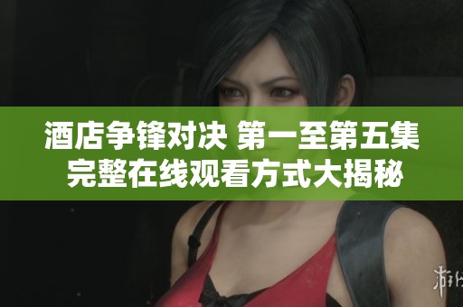 酒店争锋对决 第一至第五集 完整在线观看方式大揭秘