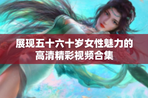 展现五十六十岁女性魅力的高清精彩视频合集