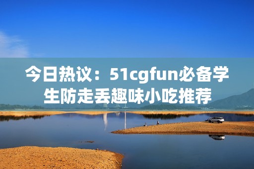 今日热议：51cgfun必备学生防走丢趣味小吃推荐