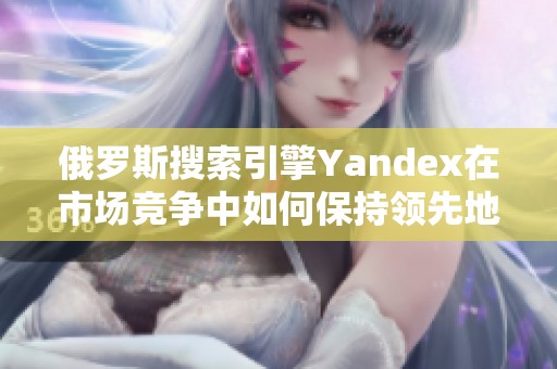 俄罗斯搜索引擎Yandex在市场竞争中如何保持领先地位