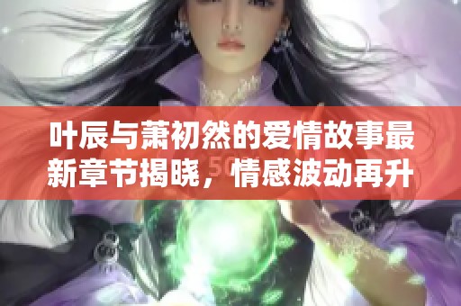 叶辰与萧初然的爱情故事最新章节揭晓，情感波动再升温