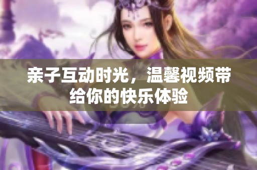 亲子互动时光，温馨视频带给你的快乐体验