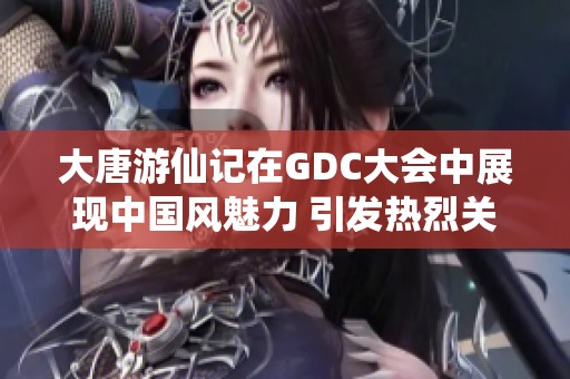 大唐游仙记在GDC大会中展现中国风魅力 引发热烈关注与讨论