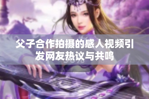 父子合作拍摄的感人视频引发网友热议与共鸣