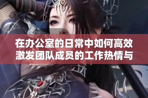 在办公室的日常中如何高效激发团队成员的工作热情与创造力