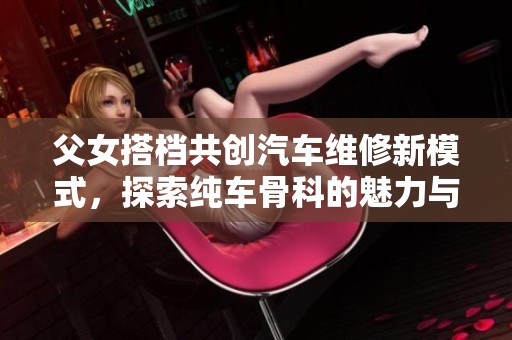 父女搭档共创汽车维修新模式，探索纯车骨科的魅力与挑战