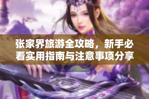 张家界旅游全攻略，新手必看实用指南与注意事项分享