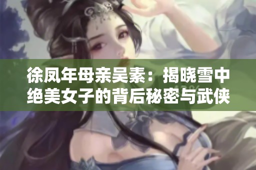 徐凤年母亲吴素：揭晓雪中绝美女子的背后秘密与武侠外挂解析