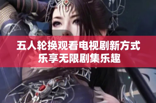 五人轮换观看电视剧新方式 乐享无限剧集乐趣