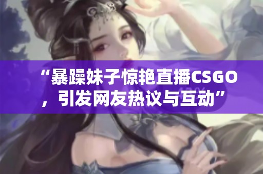 “暴躁妹子惊艳直播CSGO，引发网友热议与互动”