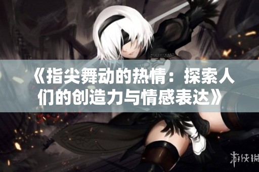 《指尖舞动的热情：探索人们的创造力与情感表达》