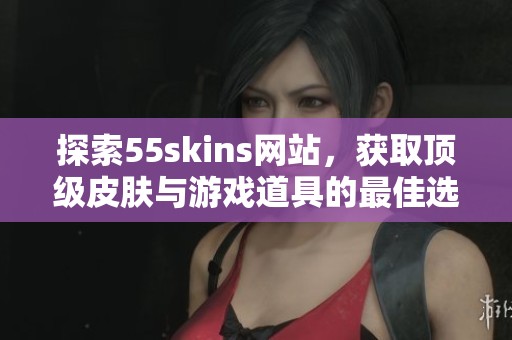 探索55skins网站，获取顶级皮肤与游戏道具的最佳选择