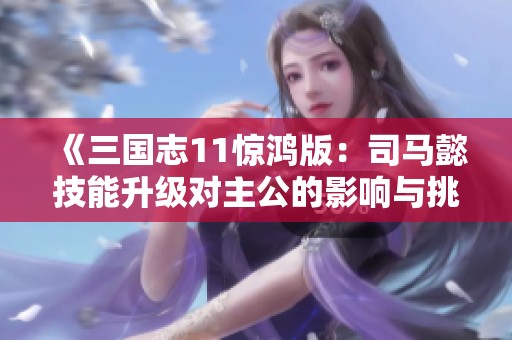 《三国志11惊鸿版：司马懿技能升级对主公的影响与挑战》