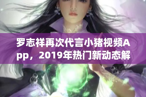 罗志祥再次代言小猪视频App，2019年热门新动态解析