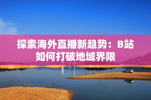 探索海外直播新趋势：B站如何打破地域界限