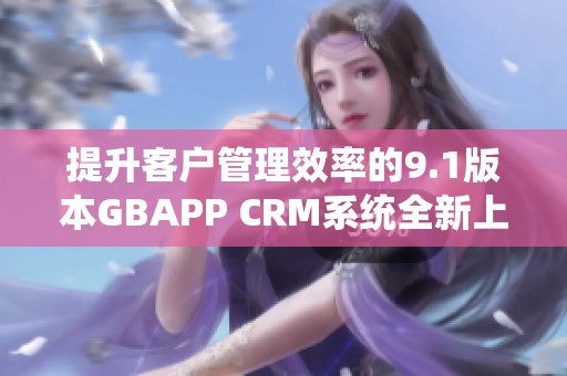 提升客户管理效率的9.1版本GBAPP CRM系统全新上线