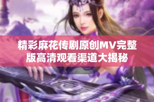 精彩麻花传剧原创MV完整版高清观看渠道大揭秘