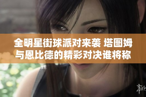 全明星街球派对来袭 塔图姆与恩比德的精彩对决谁将称王