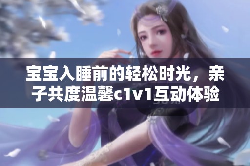 宝宝入睡前的轻松时光，亲子共度温馨c1v1互动体验